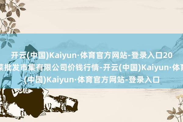 开云(中国)Kaiyun·体育官方网站-登录入口2025年9月8日运城蔬菜批发市集有限公司价钱行情-开云(中国)Kaiyun·体育官方网站-登录入口