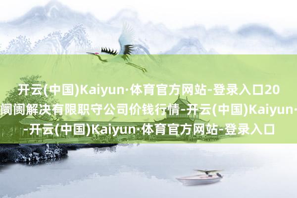 开云(中国)Kaiyun·体育官方网站-登录入口2025年9月8日达州市回应阛阓解决有限职守公司价钱行情-开云(中国)Kaiyun·体育官方网站-登录入口