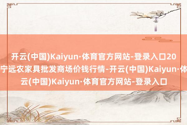 开云(中国)Kaiyun·体育官方网站-登录入口2025年9月8日辽宁鞍山宁远农家具批发商场价钱行情-开云(中国)Kaiyun·体育官方网站-登录入口