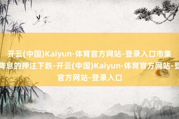 开云(中国)Kaiyun·体育官方网站-登录入口市集对即时降息的押注下跌-开云(中国)Kaiyun·体育官方网站-登录入口