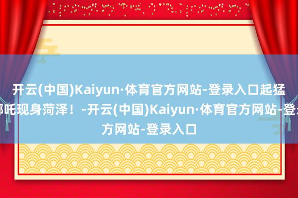 开云(中国)Kaiyun·体育官方网站-登录入口起猛了!哪吒现身菏泽!-开云(中国)Kaiyun·体育官方网站-登录入口
