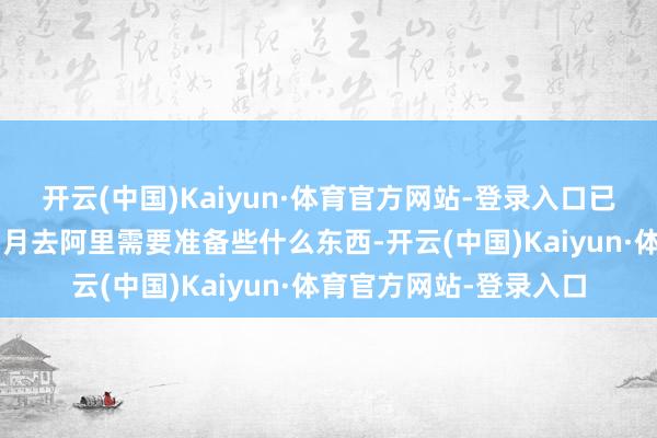 开云(中国)Kaiyun·体育官方网站-登录入口已经念念提前了解一下1月去阿里需要准备些什么东西-开云(中国)Kaiyun·体育官方网站-登录入口