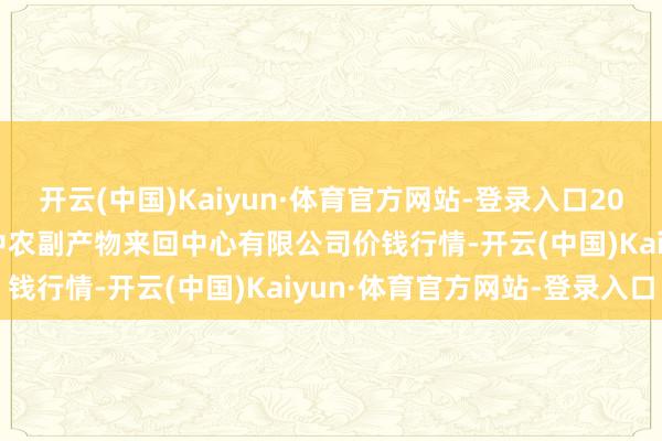 开云(中国)Kaiyun·体育官方网站-登录入口2025年9月19日江苏省苏中农副产物来回中心有限公司价钱行情-开云(中国)Kaiyun·体育官方网站-登录入口