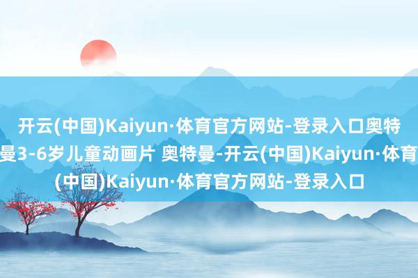 开云(中国)Kaiyun·体育官方网站-登录入口奥特曼儿童动画片 奥特曼3-6岁儿童动画片 奥特曼-开云(中国)Kaiyun·体育官方网站-登录入口