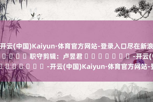 开云(中国)Kaiyun·体育官方网站-登录入口尽在新浪财经APP 职守剪辑:卢昱君 -开云(中国)Kaiyun·体育官方网站-登录入口