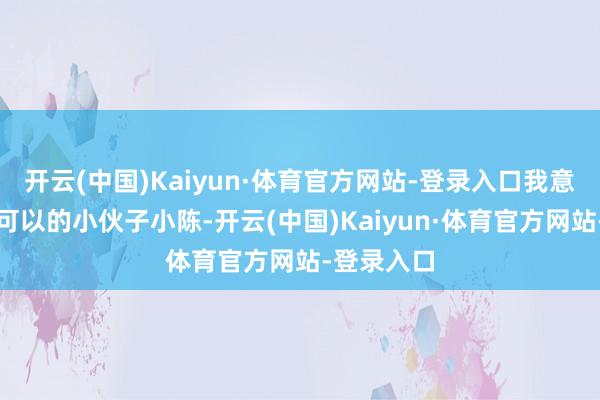 开云(中国)Kaiyun·体育官方网站-登录入口我意志一个很可以的小伙子小陈-开云(中国)Kaiyun·体育官方网站-登录入口