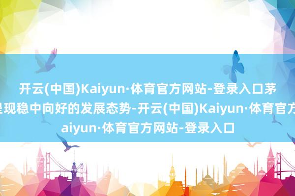 开云(中国)Kaiyun·体育官方网站-登录入口茅台酒阛阓全体呈现稳中向好的发展态势-开云(中国)Kaiyun·体育官方网站-登录入口