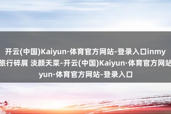 开云(中国)Kaiyun·体育官方网站-登录入口inmyfeelings 旅行碎屑 淡颜天菜-开云(中国)Kaiyun·体育官方网站-登录入口