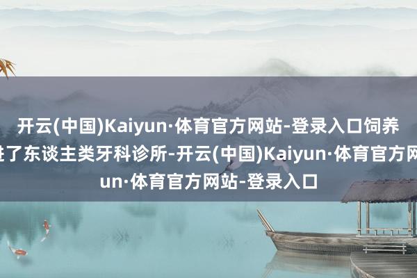 开云(中国)Kaiyun·体育官方网站-登录入口饲养员抱着它走进了东谈主类牙科诊所-开云(中国)Kaiyun·体育官方网站-登录入口