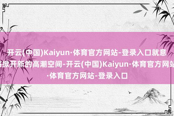 开云(中国)Kaiyun·体育官方网站-登录入口就意味着市集将掀开新的高潮空间-开云(中国)Kaiyun·体育官方网站-登录入口