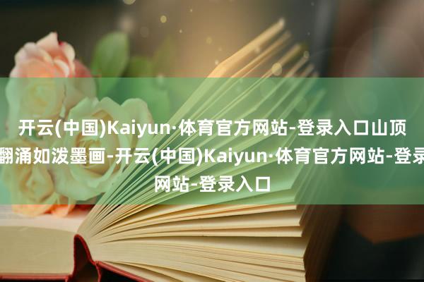 开云(中国)Kaiyun·体育官方网站-登录入口山顶云海翻涌如泼墨画-开云(中国)Kaiyun·体育官方网站-登录入口