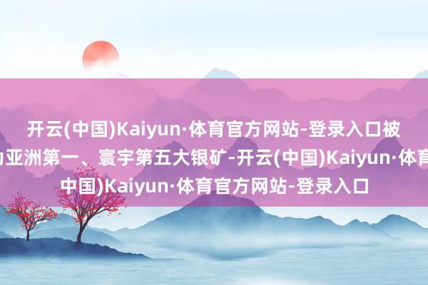 开云(中国)Kaiyun·体育官方网站-登录入口被寰宇白银协会认定为亚洲第一、寰宇第五大银矿-开云(中国)Kaiyun·体育官方网站-登录入口