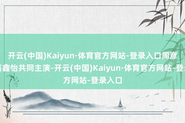 开云(中国)Kaiyun·体育官方网站-登录入口周彦辰、葛鑫怡共同主演-开云(中国)Kaiyun·体育官方网站-登录入口