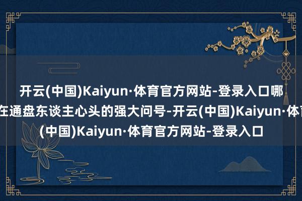 开云(中国)Kaiyun·体育官方网站-登录入口哪个来接?”成为了悬在通盘东谈主心头的强大问号-开云(中国)Kaiyun·体育官方网站-登录入口