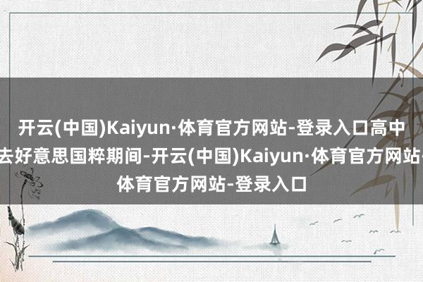 开云(中国)Kaiyun·体育官方网站-登录入口高中时以至跑去好意思国粹期间-开云(中国)Kaiyun·体育官方网站-登录入口