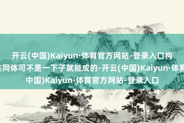 开云(中国)Kaiyun·体育官方网站-登录入口构建东说念主类侥幸共同体可不是一下子就能成的-开云(中国)Kaiyun·体育官方网站-登录入口