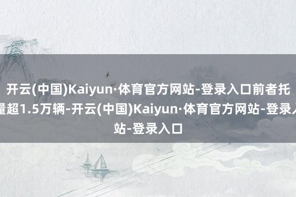 开云(中国)Kaiyun·体育官方网站-登录入口前者托福量超1.5万辆-开云(中国)Kaiyun·体育官方网站-登录入口