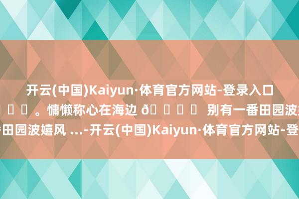 开云(中国)Kaiyun·体育官方网站-登录入口☁️一齐去吹吹海风吧🌊。慵懒称心在海边 🏝️ 别有一番田园波嬉风 ...-开云(中国)Kaiyun·体育官方网站-登录入口