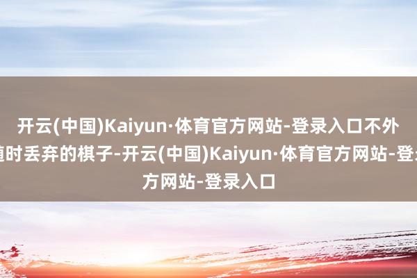 开云(中国)Kaiyun·体育官方网站-登录入口不外是可随时丢弃的棋子-开云(中国)Kaiyun·体育官方网站-登录入口