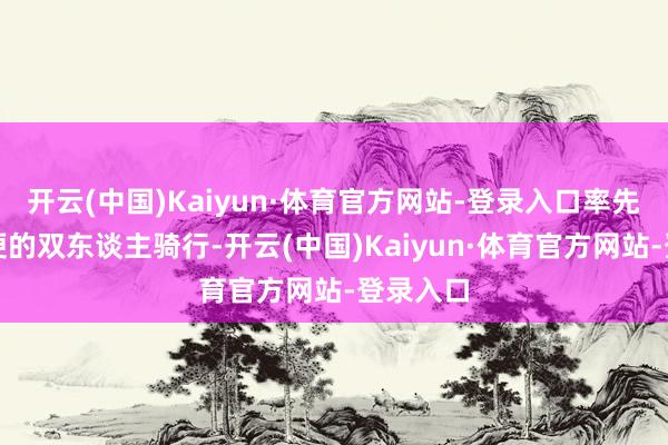 开云(中国)Kaiyun·体育官方网站-登录入口率先仅仅简便的双东谈主骑行-开云(中国)Kaiyun·体育官方网站-登录入口