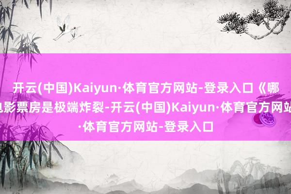 开云(中国)Kaiyun·体育官方网站-登录入口《哪吒》系列电影票房是极端炸裂-开云(中国)Kaiyun·体育官方网站-登录入口