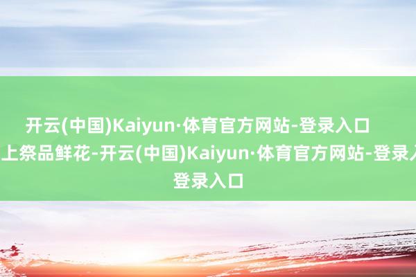 开云(中国)Kaiyun·体育官方网站-登录入口 带上祭品鲜花-开云(中国)Kaiyun·体育官方网站-登录入口