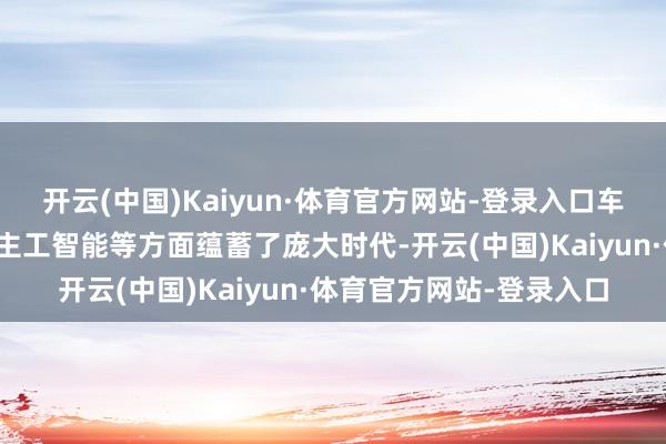 开云(中国)Kaiyun·体育官方网站-登录入口车企在自动驾驶、东说念主工智能等方面蕴蓄了庞大时代-开云(中国)Kaiyun·体育官方网站-登录入口