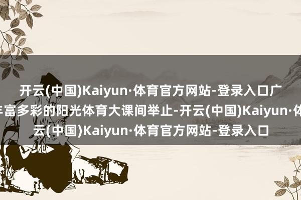 开云(中国)Kaiyun·体育官方网站-登录入口广西梧州新兴小学开展丰富多彩的阳光体育大课间举止-开云(中国)Kaiyun·体育官方网站-登录入口