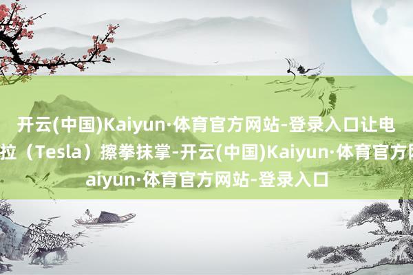 开云(中国)Kaiyun·体育官方网站-登录入口让电动车巨头特斯拉(Tesla)擦拳抹掌-开云(中国)Kaiyun·体育官方网站-登录入口
