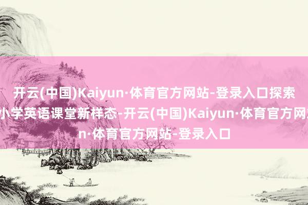 开云(中国)Kaiyun·体育官方网站-登录入口探索素质为本的小学英语课堂新样态-开云(中国)Kaiyun·体育官方网站-登录入口