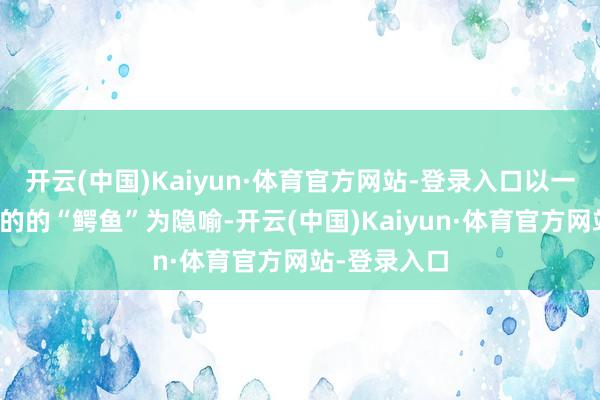 开云(中国)Kaiyun·体育官方网站-登录入口以一条无穷滋长的的“鳄鱼”为隐喻-开云(中国)Kaiyun·体育官方网站-登录入口