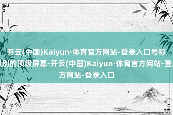 开云(中国)Kaiyun·体育官方网站-登录入口号称万元级别的顶级屏幕-开云(中国)Kaiyun·体育官方网站-登录入口