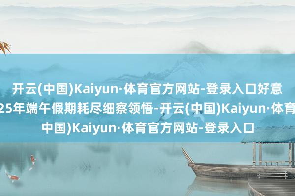 开云(中国)Kaiyun·体育官方网站-登录入口好意思团旅行发布的2025年端午假期耗尽细察领悟-开云(中国)Kaiyun·体育官方网站-登录入口