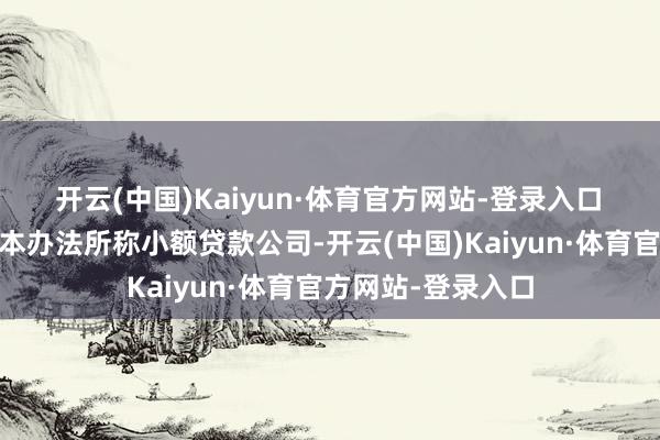 开云(中国)Kaiyun·体育官方网站-登录入口　　第三条【界说】 本办法所称小额贷款公司-开云(中国)Kaiyun·体育官方网站-登录入口
