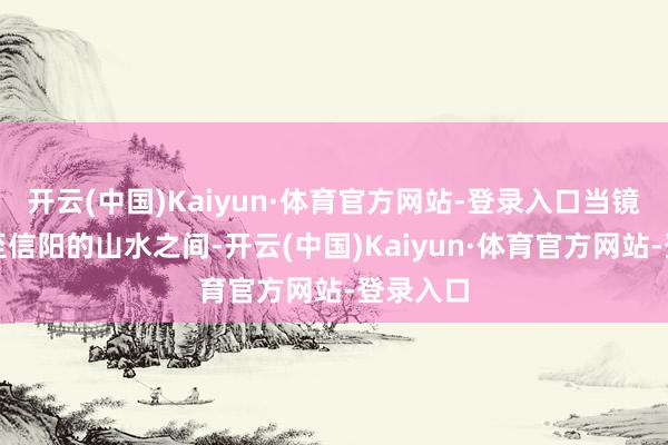 开云(中国)Kaiyun·体育官方网站-登录入口当镜头切换至信阳的山水之间-开云(中国)Kaiyun·体育官方网站-登录入口