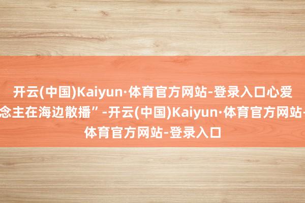 开云(中国)Kaiyun·体育官方网站-登录入口心爱一个东说念主在海边散播”-开云(中国)Kaiyun·体育官方网站-登录入口