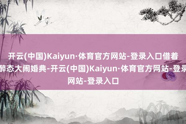开云(中国)Kaiyun·体育官方网站-登录入口借着七分醉态大闹婚典-开云(中国)Kaiyun·体育官方网站-登录入口