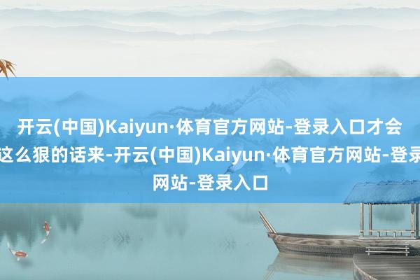 开云(中国)Kaiyun·体育官方网站-登录入口才会说出这么狠的话来-开云(中国)Kaiyun·体育官方网站-登录入口