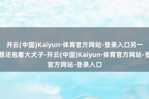 开云(中国)Kaiyun·体育官方网站-登录入口另一边陈嘉慧还抱着大犬子-开云(中国)Kaiyun·体育官方网站-登录入口