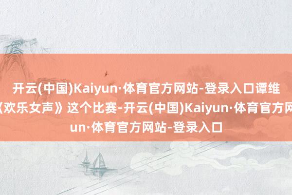开云(中国)Kaiyun·体育官方网站-登录入口谭维维因为进入《欢乐女声》这个比赛-开云(中国)Kaiyun·体育官方网站-登录入口