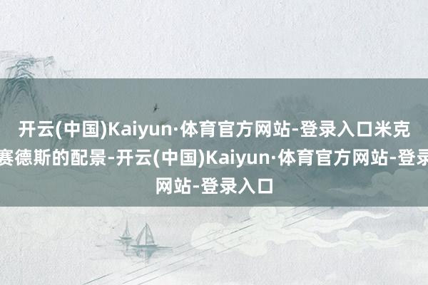 开云(中国)Kaiyun·体育官方网站-登录入口米克有梅赛德斯的配景-开云(中国)Kaiyun·体育官方网站-登录入口