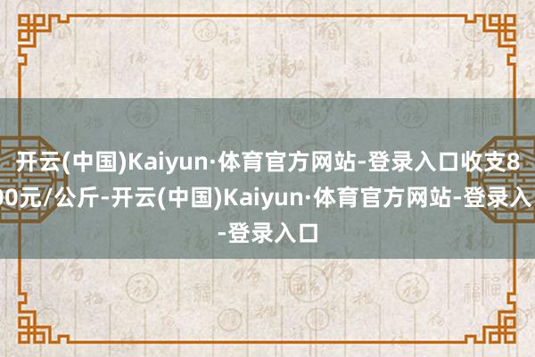 开云(中国)Kaiyun·体育官方网站-登录入口收支8.00元/公斤-开云(中国)Kaiyun·体育官方网站-登录入口