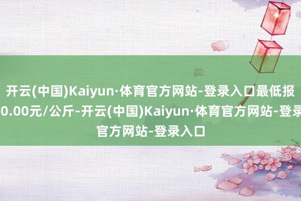 开云(中国)Kaiyun·体育官方网站-登录入口最低报价120.00元/公斤-开云(中国)Kaiyun·体育官方网站-登录入口