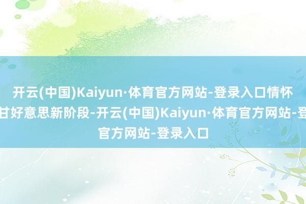 开云(中国)Kaiyun·体育官方网站-登录入口情怀会插足甘好意思新阶段-开云(中国)Kaiyun·体育官方网站-登录入口