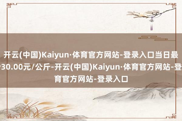 开云(中国)Kaiyun·体育官方网站-登录入口当日最高报价30.00元/公斤-开云(中国)Kaiyun·体育官方网站-登录入口