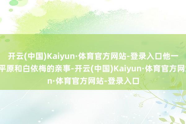 开云(中国)Kaiyun·体育官方网站-登录入口他一嫡派念着古平原和白依梅的亲事-开云(中国)Kaiyun·体育官方网站-登录入口