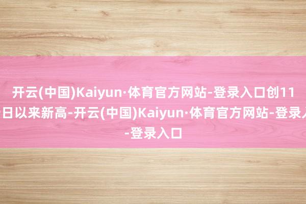 开云(中国)Kaiyun·体育官方网站-登录入口创11月9日以来新高-开云(中国)Kaiyun·体育官方网站-登录入口