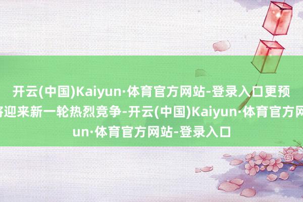 开云(中国)Kaiyun·体育官方网站-登录入口更预示着该界限将迎来新一轮热烈竞争-开云(中国)Kaiyun·体育官方网站-登录入口