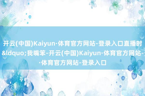 开云(中国)Kaiyun·体育官方网站-登录入口直播时她还说：&ldquo;我嘴笨-开云(中国)Kaiyun·体育官方网站-登录入口