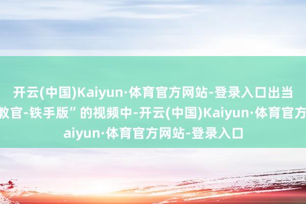 开云(中国)Kaiyun·体育官方网站-登录入口出当今UP主“小何教官-铁手版”的视频中-开云(中国)Kaiyun·体育官方网站-登录入口